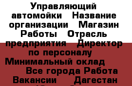 Управляющий автомойки › Название организации ­ Магазин Работы › Отрасль предприятия ­ Директор по персоналу › Минимальный оклад ­ 30 000 - Все города Работа » Вакансии   . Дагестан респ.,Южно-Сухокумск г.